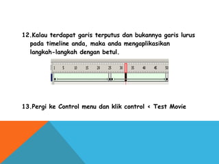 12.Kalau terdapat garis terputus dan bukannya garis lurus
pada timeline anda, maka anda mengaplikasikan
langkah-langkah dengan betul.
13.Pergi ke Control menu dan klik control < Test Movie
 