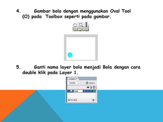 4.      Gambar bola dengan menggunakan Oval Tool
(O) pada Toolbox seperti pada gambar.
5.      Ganti nama layer bola menjadi Bola dengan cara
double klik pada Layer 1.
 