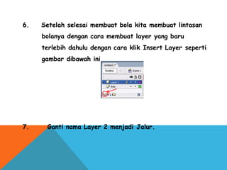6.    Setelah selesai membuat bola kita membuat lintasan
bolanya dengan cara membuat layer yang baru
terlebih dahulu dengan cara klik Insert Layer seperti
gambar dibawah ini.
7.      Ganti nama Layer 2 menjadi Jalur.
 
 