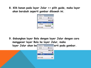 8. Klik kanan pada layer Jalur => pilih guide, maka layer
akan berubah seperti gambar dibawah ini.
9. Gabungkan layer Bola dengan layer Jalur dengan cara
menggeser layer Bola ke layer Jalur, maka
layer Jalur akan berubah lagi seperti pada gambar.
 