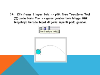 14.  Klik frame 1 layer Bola => pilih Free Transform Tool
(Q) pada baris Tool => geser gambar bola hingga titik
tengahnya berada tepat di garis seperti pada gambar.
 