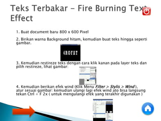 1. Buat document baru 800 x 600 Pixel
2. Birikan warna Background hitam, kemudian buat teks hingga seperti
gambar.
3. Kemudian restireze teks dengan cara klik kanan pada layer teks dan
pilih restireze, lihat gambar:
4. Kemudian berikan efek wind (Klik Menu Filter > Stylis > Wind ),
atur sesuai gambar: kemudian ulangi lagi efek wind ato bisa langsung
tekan Ctrl + F 2x ( untuk mengulangi efek yang terakhir digunakan )
 