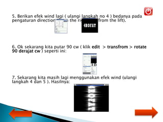 5. Berikan efek wind lagi ( ulangi langkah no 4 ) bedanya pada
pengaturan direction (from the right dan from the lift).
6. Ok sekarang kita putar 90 cw ( klik edit > transfrom > rotate
90 derajat cw ) seperti ini:
7. Sekarang kita masih lagi menggunakan efek wind (ulangi
langkah 4 dan 5 ). Hasilnya:
 