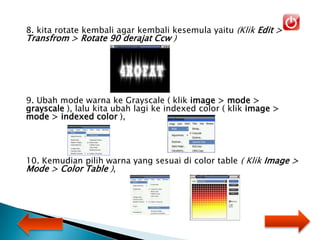 8. kita rotate kembali agar kembali kesemula yaitu (Klik Edit >
Transfrom > Rotate 90 derajat Ccw )
9. Ubah mode warna ke Grayscale ( klik image > mode >
grayscale ), lalu kita ubah lagi ke indexed color ( klik image >
mode > indexed color ),
10. Kemudian pilih warna yang sesuai di color table ( Klik Image >
Mode > Color Table ),
 