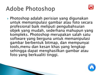  Photoshop adalah perisian yang digunakan
untuk memanipulasi gambar atau foto secara
profesional baik meliputi pengubahsuian
objek yang mudah, sederhana mahupun yang
kompleks. Photoshop merupakan salah satu
software yang berguna untuk memanipulasi
gambar berbentuk bitmap, dan mempunyai
tools,menu dan kesan khas yang lengkap
sehingga dapat menghasilkan gambar atau
foto yang berkualiti tinggi.
 