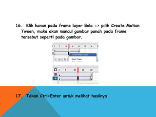 16.  Klik kanan pada frame layer Bola => pilih Create Motion
Tween, maka akan muncul gambar panah pada frame
tersebut seperti pada gambar.
 
17.  Tekan Ctrl+Enter untuk melihat hasilnya
 