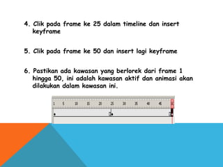 4. Clik pada frame ke 25 dalam timeline dan insert
keyframe
5. Clik pada frame ke 50 dan insert lagi keyframe
6. Pastikan ada kawasan yang berlorek dari frame 1
hingga 50, ini adalah kawasan aktif dan animasi akan
dilakukan dalam kawasan ini.
 