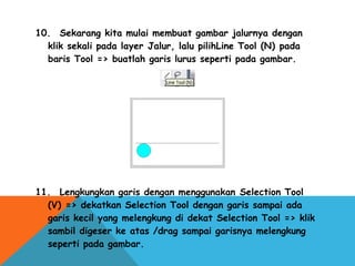 10.  Sekarang kita mulai membuat gambar jalurnya dengan
klik sekali pada layer Jalur, lalu pilihLine Tool (N) pada
baris Tool => buatlah garis lurus seperti pada gambar.
11.  Lengkungkan garis dengan menggunakan Selection Tool
(V) => dekatkan Selection Tool dengan garis sampai ada
garis kecil yang melengkung di dekat Selection Tool => klik
sambil digeser ke atas /drag sampai garisnya melengkung
seperti pada gambar.
 