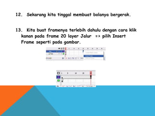 12.  Sekarang kita tinggal membuat bolanya bergerak.
13.  Kita buat framenya terlebih dahulu dengan cara klik
kanan pada frame 20 layer Jalur  => pilih Insert
Frame seperti pada gambar.
 