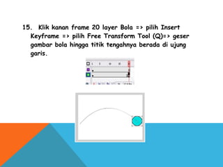 15.  Klik kanan frame 20 layer Bola => pilih Insert
Keyframe => pilih Free Transform Tool (Q)=> geser
gambar bola hingga titik tengahnya berada di ujung
garis.
 