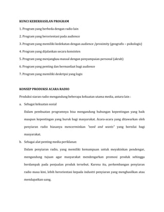 KUNCI KEBERHASILAN PROGRAM
1. Program yang berbeda dengan radio lain
2. Program yang berorientasi pada audience
3. Program yang memiliki kedekatan dengan audience /proximity (geografis – psikologis)
4. Program yang dijalankan secara konsisten
5. Program yang menjangkau massal dengan penyampaian personal (akrab)
6. Program yang penting dan bermanfaat bagi audience
7. Program yang memiliki deskripsi yang logis
KONSEP PRODUKSI ACARA RADIO
Produksi siaran radio mengandung beberapa kekuatan utama media, antara lain :
a. Sebagai kekuatan sosial
Dalam pembuatan programnya bisa mengandung hubungan kepentingan yang baik
maupun kepentingan yang buruk bagi masyarakat. Acara-acara yang ditawarkan oleh
penyiaran radio biasanya mencerminkan ”need and wants” yang bernilai bagi
masyarakat.
b. Sebagai alat penting media periklanan
Dalam penyiaran radio, yang memiliki kemampuan untuk meyakinkan pendengar,
mengandung tujuan agar masyarakat mendengarkan promosi produk sehingga
berdampak pada penjualan produk tersebut. Karena itu, perkembangan penyiaran
radio masa kini, lebih berorientasi kepada industri penyiaran yang menghasilkan atau
mendapatkan uang.
 