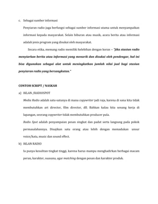c. Sebagai sumber informasi
Penyiaran radio juga berfungsi sebagai sumber informasi utama untuk menyampaikan
informasi kepada masyarakat. Selain hiburan atau musik, acara berita atau informasi
adalah jenis program yang disukai oleh masyarakat.
Secara etika, memang radio memiliki kelebihan dengan koran – ”jika stasiun radio
menyiarkan berita atau informasi yang menarik dan disukai oleh pendengar, hal ini
bisa digunakan sebagai alat untuk meningkatkan jumlah nilai jual bagi stasiun
penyiaran radio yang bersangkutan.”
CONTOH SCRIPT / NASKAH
a) IKLAN /RADIOSPOT
Media Radio adalah satu-satunya di mana copywriter jadi raja, karena di sana kita tidak
membutuhkan art director, film director, dll. Bahkan kalau kita senang kerja di
lapangan, seorang copywriter tidak membutuhkan producer pula.
Radio Spot adalah penyampaian pesan singkat dan padat serta langsung pada pokok
permasalahannya. Disajikan satu orang atau lebih dengan memadukan unsur
voice/kata, music dan sound effect.
b) IKLAN RADIO
Ia punya kesulitan tingkat tinggi, karena harus mampu menghadirkan berbagai macam
peran, karakter, suasana, agar matching dengan pesan dan karakter produk.
 