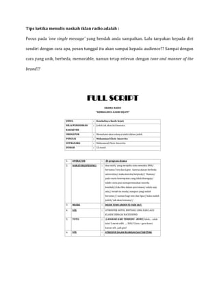 Tips ketika menulis naskah iklan radio adalah :
Focus pada 'one single message' yang hendak anda sampaikan. Lalu tanyakan kepada diri
sendiri dengan cara apa, pesan tunggal itu akan sampai kepada audience?? Sampai dengan
cara yang unik, berbeda, memorable, namun tetap relevan dengan tone and manner of the
brand??
 