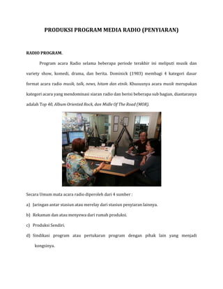 PRODUKSI PROGRAM MEDIA RADIO (PENYIARAN)
RADIO PROGRAM.
Program acara Radio selama beberapa periode terakhir ini meliputi musik dan
variety show, komedi, drama, dan berita. Dominick (1983) membagi 4 kategori dasar
format acara radio musik, talk, news, hitam dan etnik. Khususnya acara musik merupakan
kategori acara yang mendominasi siaran radio dan berisi beberapa sub bagian, diantaranya
adalah Top 40, Album Oriented Rock, dan Midle Of The Road (MOR).
Secara Umum mata acara radio diperoleh dari 4 sumber :
a) Jaringan antar stasiun atau merelay dari stasiun penyiaran lainnya.
b) Rekaman dan atau menyewa dari rumah produksi.
c) Produksi Sendiri.
d) Sindikasi program atau pertukaran program dengan pihak lain yang menjadi
kongsinya.
 