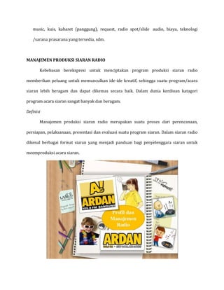 music, kuis, kabaret (panggung), request, radio spot/slide audio, biaya, teknologi
/sarana prasarana yang tersedia, sdm.
MANAJEMEN PRODUKSI SIARAN RADIO
Kebebasan berekspresi untuk menciptakan program produksi siaran radio
memberikan peluang untuk memunculkan ide-ide kreatif, sehingga suatu program/acara
siaran lebih beragam dan dapat dikemas secara baik. Dalam dunia kerdioan katagori
program acara siaran sangat banyak dan beragam.
Definisi
Manajemen produksi siaran radio merupakan suatu proses dari perencanaan,
persiapan, pelaksanaan, presentasi dan evaluasi suatu program siaran. Dalam siaran radio
dikenal berbagai format siaran yang menjadi panduan bagi penyelenggara siaran untuk
meemproduksi acara siaran.
 