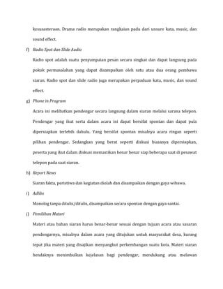 kesusasteraan. Drama radio merupakan rangkaian padu dari unsure kata, music, dan
sound effect.
f) Radio Spot dan Slide Audio
Radio spot adalah suatu penyampaian pesan secara singkat dan dapat langsung pada
pokok permasalahan yang dapat disampaikan oleh satu atau dua orang pembawa
siaran. Radio spot dan slide radio juga merupakan perpaduan kata, music, dan sound
effect.
g) Phone in Program
Acara ini melibatkan pendengar secara langsung dalam siaran melalui sarana telepon.
Pendengar yang ikut serta dalam acara ini dapat bersifat spontan dan dapat pula
dipersiapkan terlebih dahulu. Yang bersifat spontan misalnya acara ringan seperti
pilihan pendengar. Sedangkan yang berat seperti diskusi biasanya dipersiapkan,
peserta yang ikut dalam diskusi memastikan benar benar siap beberapa saat di pesawat
telepon pada saat siaran.
h) Report News
Siaran fakta, peristiwa dan kegiatan diolah dan disampaikan dengan gaya wibawa.
i) Adlibs
Monolog tanpa ditulis/ditulis, disampaikan secara spontan dengan gaya santai.
j) Pemilihan Materi
Materi atau bahan siaran harus benar-benar sesuai dengan tujuan acara atau sasaran
pendengarnya, misalnya dalam acara yang ditujukan untuk masyarakat desa, kurang
tepat jika materi yang disajikan menyangkut perkembangan suatu kota. Materi siaran
hendaknya menimbulkan kejelasan bagi pendengar, mendukung atau melawan
 