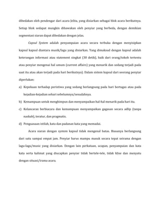 dibedakan oleh pendengar dari acara Jelita, yang disiarkan sebagai blok acara berikutnya.
Setiap blok sedapat mungkin dibawakan oleh penyiar yang berbeda, dengan demikian
segmentasi siaran dapat dibedakan dengan jelas.
Capsul System adalah penyampaian acara secara terbuka dengan menyisipkan
kapsul kapsul diantara musik/lagu yang disiarkan. Yang dimaksud dengan kapsul adalah
keterangan informasi atau statement singkat (30 detik), baik dari orang/tokoh tertentu
atau penyiar mengenai hal umum (current affairs) yang menarik dan sedang terjadi pada
saat itu atau akan terjadi pada hari berikutnya). Dalam sistem kapsul dari seorang penyiar
diperlukan:
a) Kepekaan terhadap peristiwa yang sedang berlangsung pada hari bertugas atau pada
kejadian-kejadian sehari sebelumnya/sesudahnya.
b) Kemampuan untuk menghimpun dan menyampaikan hal-hal menarik pada hari itu.
c) Kelancaran berbiacara dan kemampuan menyampaikan gagasan secara adlip (tanpa
naskah), teratur, dan pragmatis.
d) Penguasaan istilah, kata dan padanan kata yang memadai.
Acara siaran dengan system kapsul tidak mengenal batas. Biasanya berlangsung
dari satu sampai empat jam. Penyiar harus mampu masuk secara tepat seirama dengan
lagu-lagu/music yang disiarkan. Dengan lain perkataan, ucapan, penyampaian dan kata
kata serta kalimat yang diucapkan penyiar tidak bertele-tele, tidak klise dan menyatu
dengan situasi/irama acara.
 