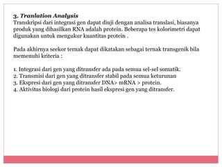 3. Tranlation Analysis 
Transkripsi dari integrasi gen dapat diuji dengan analisa translasi, biasanya 
produk yang dihasilkan RNA adalah protein. Beberapa tes kolorimetri dapat 
digunakan untuk mengukur kuantitas protein . 
Pada akhirnya seekor ternak dapat dikatakan sebagai ternak transgenik bila 
memenuhi kriteria : 
1. Integrasi dari gen yang ditransfer ada pada semua sel-sel somatik. 
2. Transmisi dari gen yang ditransfer stabil pada semua keturunan 
3. Ekspresi dari gen yang ditransfer DNA> mRNA > protein. 
4. Aktivitas biologi dari protein hasil ekspresi gen yang ditransfer. 
 