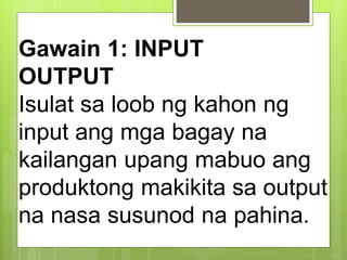 Gawain 1: INPUT
OUTPUT
Isulat sa loob ng kahon ng
input ang mga bagay na
kailangan upang mabuo ang
produktong makikita sa output
na nasa susunod na pahina.
 