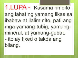1.LUPA - Kasama rin dito
ang lahat ng yamang likas sa
ibabaw at ilalim nito, pati ang
mga yamang-tubig, yamang-
mineral, at yamang-gubat.
- ito ay fixed o takda ang
bilang.
 