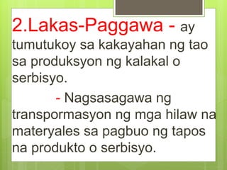 2.Lakas-Paggawa - ay
tumutukoy sa kakayahan ng tao
sa produksyon ng kalakal o
serbisyo.
- Nagsasagawa ng
transpormasyon ng mga hilaw na
materyales sa pagbuo ng tapos
na produkto o serbisyo.
 