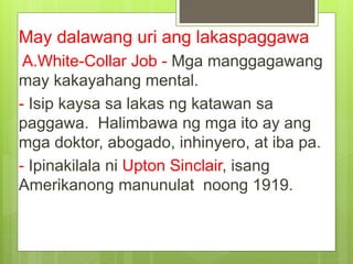 May dalawang uri ang lakaspaggawa
A.White-Collar Job - Mga manggagawang
may kakayahang mental.
- Isip kaysa sa lakas ng katawan sa
paggawa. Halimbawa ng mga ito ay ang
mga doktor, abogado, inhinyero, at iba pa.
- Ipinakilala ni Upton Sinclair, isang
Amerikanong manunulat noong 1919.
 