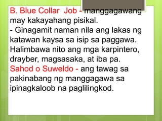 B. Blue Collar Job - manggagawang
may kakayahang pisikal.
- Ginagamit naman nila ang lakas ng
katawan kaysa sa isip sa paggawa.
Halimbawa nito ang mga karpintero,
drayber, magsasaka, at iba pa.
Sahod o Suweldo - ang tawag sa
pakinabang ng manggagawa sa
ipinagkaloob na paglilingkod.
 