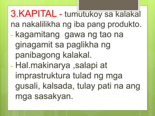 3.KAPITAL - tumutukoy sa kalakal
na nakalilikha ng iba pang produkto.
- kagamitang gawa ng tao na
ginagamit sa paglikha ng
panibagong kalakal.
- Hal.makinarya ,salapi at
imprastruktura tulad ng mga
gusali, kalsada, tulay pati na ang
mga sasakyan.
 
