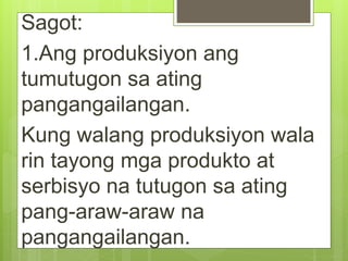 Sagot:
1.Ang produksiyon ang
tumutugon sa ating
pangangailangan.
Kung walang produksiyon wala
rin tayong mga produkto at
serbisyo na tutugon sa ating
pang-araw-araw na
pangangailangan.
 