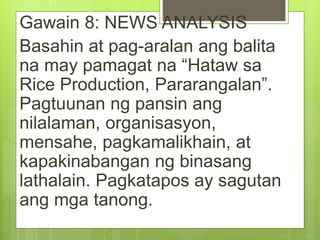 Gawain 8: NEWS ANALYSIS
Basahin at pag-aralan ang balita
na may pamagat na “Hataw sa
Rice Production, Pararangalan”.
Pagtuunan ng pansin ang
nilalaman, organisasyon,
mensahe, pagkamalikhain, at
kapakinabangan ng binasang
lathalain. Pagkatapos ay sagutan
ang mga tanong.
 