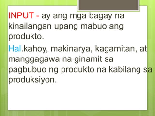 INPUT - ay ang mga bagay na
kinailangan upang mabuo ang
produkto.
Hal.kahoy, makinarya, kagamitan, at
manggagawa na ginamit sa
pagbubuo ng produkto na kabilang sa
produksiyon.
 