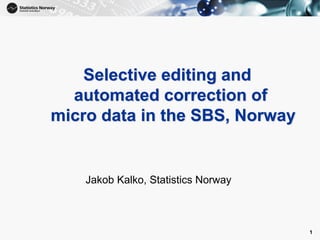 1
Selective editing and
automated correction of
micro data in the SBS, Norway
Jakob Kalko, Statistics Norway
1
 