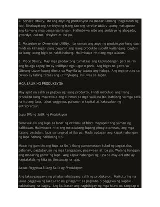 4. Service Utility. Ito ang anyo ng produksyon na maaari lamang ipagkaloob ng
tao. Binabayarang serbisyo ng isang tao ang service utility upang matugunan
ang kanyang mga pangangailangan. Halimbawa nito ang serbisyo ng abogado,
gwardya, doktor, drayber at iba pa.
5. Possesion or Ownership Utility. Ito naman ang anyo ng produksyon kung saan
hindi na kailangan pang baguhin ang isang produkto subalit kailangang ipagbili
sa isang taong higit na nakikinabang. Halimbawa nito ang mga alahas.
6. Place Utility. May mga produktong tumataas ang kapinabangan pati na rin
ang halaga kapag ito ay inililipat nga lugar o pook. Ang bigas na gawa sa
Gitnang Luzon kapag dinala sa Maynila ay tataas ang halaga. Ang mga prutas sa
Davao ay lalong tataas ang utilitykapag iniluwas sa Japan.
MGA SALIK NG PRODUKSYON
May apat na salik sa pagbuo ng isang produkto. Hindi mabubuo ang isang
produkto kung mawawala ang alinman sa mga salik na ito. Kabilang sa mga salik
na ito ang lupa, lakas-paggawa, puhunan o kapital at kakayahan ng
entreprenyur.
Lupa Bilang Salik ng Produksyon
Sumasaklaw ang lupa sa lahat ng orihinal at hindi mapapalitang yaman ng
kalikasan. Halimbawa nito ang matatabang lupang pinagtatamnan, ang mga
lupang pastulan, lupa sa lungsod at iba pa. Nadaragdagan ang kapakinabangan
ng lupa habang nalilinang ito.
Maaaring gamitin ang lupa sa iba’t ibang pamamaraan tulad ng pagsasaka,
pabahay, pagtatayuan ng mga tanggapan, pagawaan at iba pa. Walang hanggan
ang maaaring gamit ng lupa. Ang kapakinabangan ng lupa sa may-ari nito ay
nagtatakda ng kita na tinatawag na upa.
Lakas-Paggawa Bilang Salik ng Produksyon
Ang lakas-paggawa ng pinakamahalagang salik ng produksyon. Maituturing na
lakas-paggawa ng lakas-tao na ginagamit sa paglikha o paggawa ng kapaki-
pakinabang na bagay. Ang kalikasan ang nagbibigay ng mga hilaw na sangkap o
 