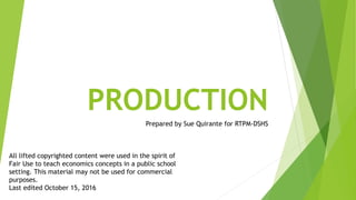 PRODUCTION
Prepared by Sue Quirante for RTPM-DSHS
All lifted copyrighted content were used in the spirit of
Fair Use to teach economics concepts in a public school
setting. This material may not be used for commercial
purposes.
Last edited October 15, 2016
 