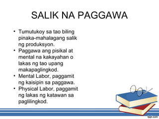 SALIK NA PAGGAWA
• Tumutukoy sa tao biling
pinaka-mahalagang salik
ng produksyon.
• Paggawa ang pisikal at
mental na kakayahan o
lakas ng tao upang
makapaglingkod.
• Mental Labor, paggamit
ng kaisipin sa paggawa.
• Physical Labor, paggamit
ng lakas ng katawan sa
paglilingkod.
 