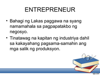 ENTREPRENEUR
• Bahagi ng Lakas paggawa na syang
namamahala sa pagpapatakbo ng
negosyo.
• Tinatawag na kapitan ng industriya dahil
sa kakayahang pagsama-samahin ang
mga salik ng produksyon.
 