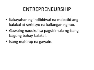 ENTREPRENEURSHIP
• Kakayahan ng indibidwal na mabatid ang
kalakal at serbisyo na kailangan ng tao.
• Gawaing nauukol sa pagsisimula ng isang
bagong bahay kalakal.
• Isang mahirap na gawain.
 