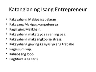 Katangian ng Isang Entrepreneur
• Kakayahang Makipagsapalaran
• Kakayang Makipagkompetensya
• Pagigiging Malikhain.
• Kakayahang makatayo sa sariling paa.
• Kakayahang makaangkop sa stress.
• Kakayahang gawing kasiyasiya ang trabaho
• Pagsusumikap.
• Kababaang loob
• Pagtitiwala sa sarili
 