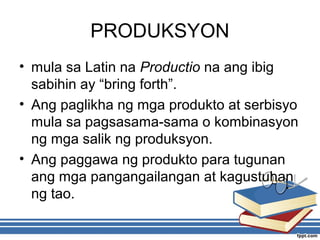 PRODUKSYON
• mula sa Latin na Productio na ang ibig
sabihin ay “bring forth”.
• Ang paglikha ng mga produkto at serbisyo
mula sa pagsasama-sama o kombinasyon
ng mga salik ng produksyon.
• Ang paggawa ng produkto para tugunan
ang mga pangangailangan at kagustuhan
ng tao.
 