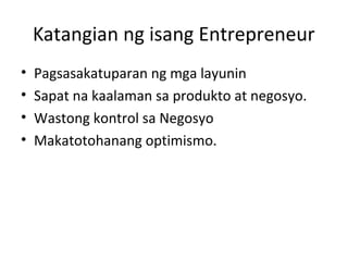 Katangian ng isang Entrepreneur
• Pagsasakatuparan ng mga layunin
• Sapat na kaalaman sa produkto at negosyo.
• Wastong kontrol sa Negosyo
• Makatotohanang optimismo.
 
