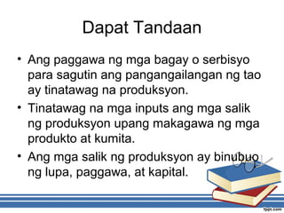 Dapat Tandaan
• Ang paggawa ng mga bagay o serbisyo
para sagutin ang pangangailangan ng tao
ay tinatawag na produksyon.
• Tinatawag na mga inputs ang mga salik
ng produksyon upang makagawa ng mga
produkto at kumita.
• Ang mga salik ng produksyon ay binubuo
ng lupa, paggawa, at kapital.
 