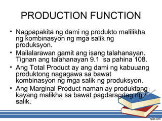 PRODUCTION FUNCTION
• Nagpapakita ng dami ng produkto malilikha
ng kombinasyon ng mga salik ng
produksyon.
• Mailalarawan gamit ang isang talahanayan.
Tignan ang talahanayan 9.1 sa pahina 108.
• Ang Total Product ay ang dami ng kabuuang
produktong nagagawa sa bawat
kombinasyon ng mga salik ng produksyon.
• Ang Marginal Product naman ay produktong
kayang malikha sa bawat pagdaragdag ng
salik.
 