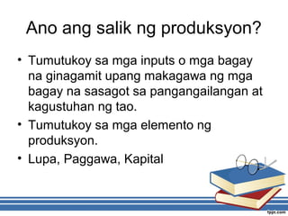 Ano ang salik ng produksyon?
• Tumutukoy sa mga inputs o mga bagay
na ginagamit upang makagawa ng mga
bagay na sasagot sa pangangailangan at
kagustuhan ng tao.
• Tumutukoy sa mga elemento ng
produksyon.
• Lupa, Paggawa, Kapital
 