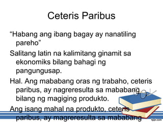 Ceteris Paribus
“Habang ang ibang bagay ay nanatiling
pareho”
Salitang latin na kalimitang ginamit sa
ekonomiks bilang bahagi ng
pangungusap.
Hal. Ang mababang oras ng trabaho, ceteris
paribus, ay nagreresulta sa mababang
bilang ng magiging produkto.
Ang isang mahal na produkto, ceteris
paribus, ay magreresulta sa mababang
 