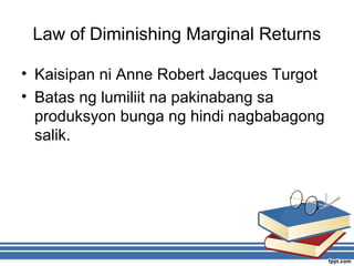 Law of Diminishing Marginal Returns
• Kaisipan ni Anne Robert Jacques Turgot
• Batas ng lumiliit na pakinabang sa
produksyon bunga ng hindi nagbabagong
salik.
 