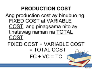 PRODUCTION COST
Ang production cost ay binubuo ng
FIXED COST at VARIABLE
COST, ang pinagsama nito ay
tinatawag naman na TOTAL
COST
FIXED COST + VARIABLE COST
= TOTAL COST
FC + VC = TC
 