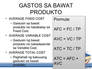 GASTOS SA BAWAT
PRODUKTO
• AVERAGE FIXED COST
– Gastusin sa bawat
produkto na nababatay sa
Fixed Cost.
• AVERAGE VARIABLE COST
– Gastusin ng bawat
produkto na nakadepende
sa Variable Cost.
• AVERAGE TOTAL COST
– Paghahati ng kabuuang
gastusin sa bawat
produkto.
Pormula:
AFC = FC / TP
AVC = VC / TP
ATC = TC / TP
ATC = AFC +
AVC
Pormula:
AFC = FC / TP
AVC = VC / TP
ATC = TC / TP
ATC = AFC +
AVC
 