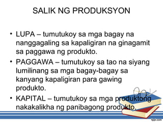SALIK NG PRODUKSYON
• LUPA – tumutukoy sa mga bagay na
nanggagaling sa kapaligiran na ginagamit
sa paggawa ng produkto.
• PAGGAWA – tumutukoy sa tao na siyang
lumilinang sa mga bagay-bagay sa
kanyang kapaligiran para gawing
produkto.
• KAPITAL – tumutukoy sa mga produktong
nakakalikha ng panibagong produkto.
 