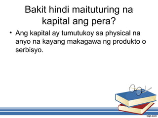 Bakit hindi maituturing na
kapital ang pera?
• Ang kapital ay tumutukoy sa physical na
anyo na kayang makagawa ng produkto o
serbisyo.
 