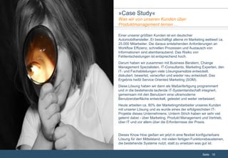 Einer unserer größten Kunden ist ein deutscher Automobilhersteller. Er beschäftigt alleine im Marketing weltweit ca. 25.000 Mitarbeiter. Die daraus entstehenden Anforderungen an Workflow Effizienz, schnellen Prozessen und Austausch von Informationen sind atemberaubend. Das Risiko von Fehlentscheidungen ist entsprechend hoch. Darum haben wir zusammen mit Business Beratern, Change Management Spezialisten, IT-Consultants, Marketing Experten, den IT- und Fachabteilungen viele Lösungsansätze entwickelt, diskutiert, bewertet, verworfen und wieder neu entwickelt. Das Ergebnis heißt Service Oriented Marketing (SOM). Diese Lösung haben wir dann als Maßanfertigung programmiert und in die bestehende laufende IT-Systemlandschaft integriert, gemeinsam mit den Benutzern eine ultramoderne Benutzeroberfläche entwickelt, getestet und weiter verbessert. Heute arbeiten ca. 80% der Marketingmitarbeiter unseres Kunden mit unserer Lösung und es wurde eines der erfolgreichsten IT-Projekte dieses Unternehmens. Unterm Strich haben wir sehr viel gelernt dabei - über Marketing, Produkt Management und Vertrieb, über IT und vor allem über die Erfordernisse der Praxis. Dieses Know How gießen wir jetzt in eine flexibel konfigurierbare Lösung für den Mittelstand, mit vielen fertigen Funktionsbausteinen, die bestehende Systeme nutzt, statt zu ersetzen was gut ist. » Case Study « Was wir von unseren Kunden über  Produktmanagement lernen … 